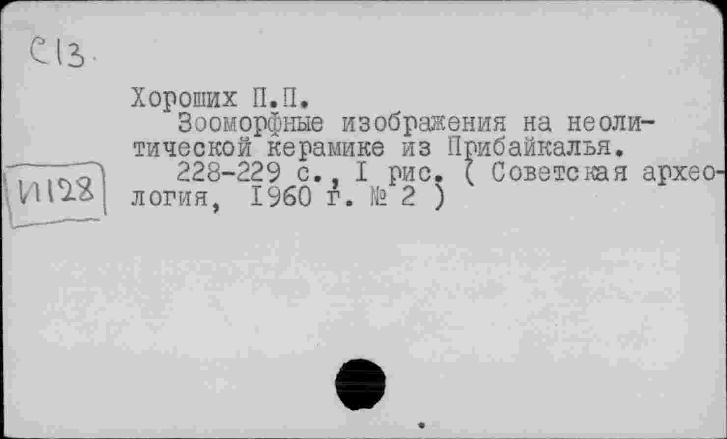 ﻿Сіз
И123
Хороших П.П.
Зооморфные изображения на неолитической керамике из Прибайкалья.
228-22? с., I рис. ( Советская археология, I960 г. № 2 )